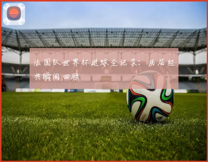 法国队世界杯进球全记录：历届经典瞬间回顾