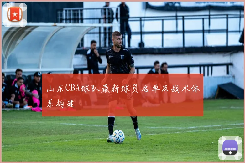 山东CBA球队最新球员名单及战术体系构建